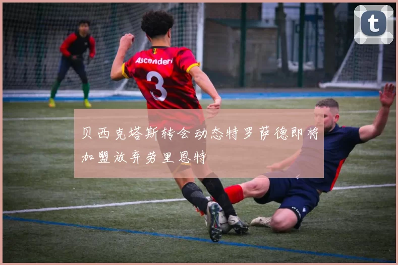 贝西克塔斯转会动态特罗萨德即将加盟放弃劳里恩特