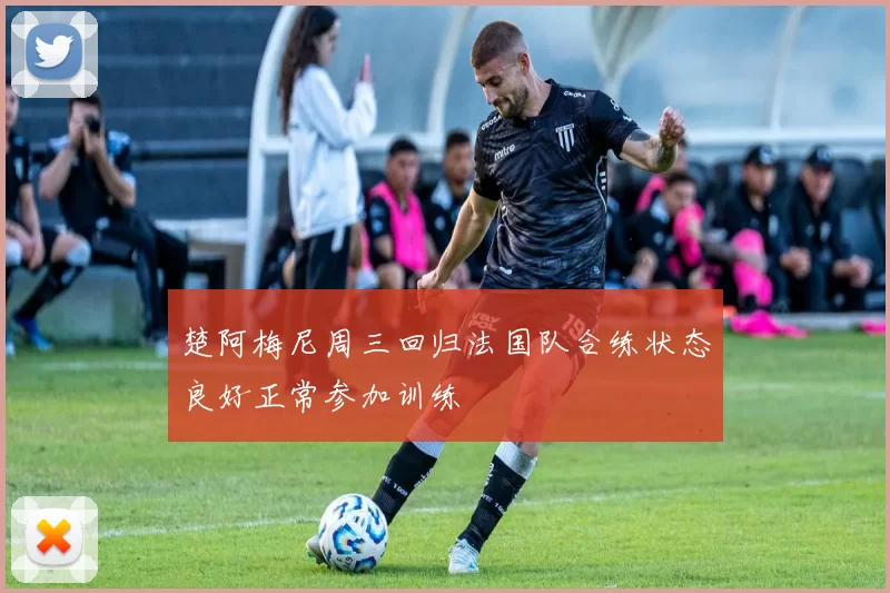楚阿梅尼周三回归法国队合练状态良好正常参加训练