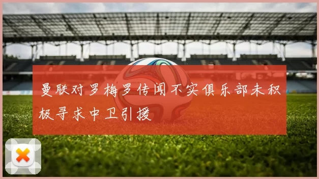 曼联对罗梅罗传闻不实俱乐部未积极寻求中卫引援