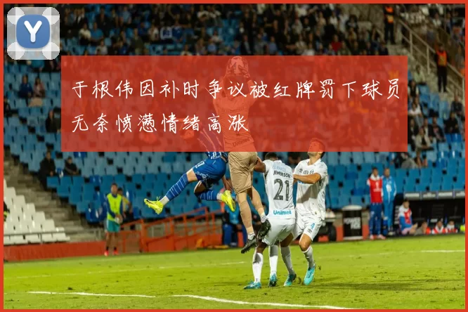 于根伟因补时争议被红牌罚下球员无奈愤懑情绪高涨
