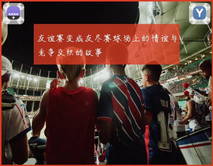 友谊赛变成友尽赛球场上的情谊与竞争交织的故事